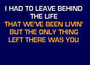 I HAD TO LEAVE BEHIND
THE LIFE
THAT WE'VE BEEN LIVIN'
BUT THE ONLY THING
LEFT THERE WAS YOU