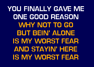 YOU FINALLY GAVE ME
ONE GOOD REASON
WHY NOT TO GO
BUT BEIN' ALONE
IS MY WORST FEAR
AND STAYIN' HERE
IS MY WORST FEAR