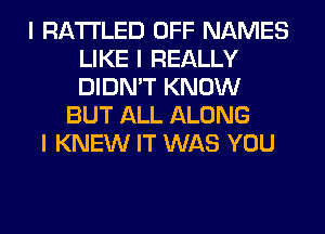 I RA'I'I'LED OFF NAMES
LIKE I REALLY
DIDN'T KNOW

BUT ALL ALONG
I KNEW IT WAS YOU