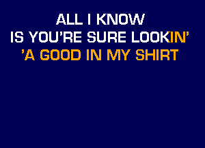 ALL I KNOW
IS YOU'RE SURE LOOKIN'
'A GOOD IN MY SHIRT