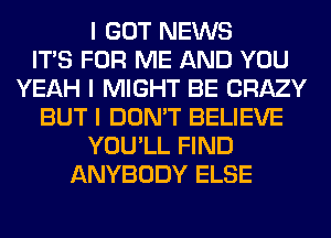 I GOT NEWS
ITIS FOR ME AND YOU
YEAH I MIGHT BE CRAZY
BUT I DON'T BELIEVE
YOU'LL FIND
ANYBODY ELSE