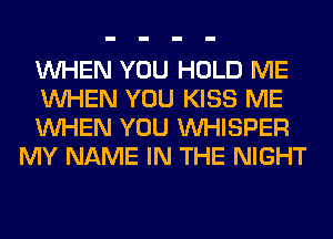 WHEN YOU HOLD ME

WHEN YOU KISS ME

WHEN YOU VVHISPER
MY NAME IN THE NIGHT