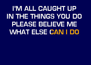 I'M ALL CAUGHT UP
IN THE THINGS YOU DO
PLEASE BELIEVE ME
WHAT ELSE CAN I DO