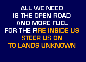 ALL WE NEED
IS THE OPEN ROAD
AND MORE FUEL
FOR THE FIRE INSIDE US
STEER US ON
TO LANDS UNKNOWN