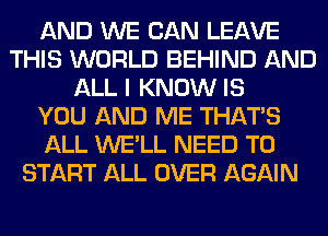 AND WE CAN LEAVE
THIS WORLD BEHIND AND
ALL I KNOW IS
YOU AND ME THAT'S
ALL WE'LL NEED TO
START ALL OVER AGAIN