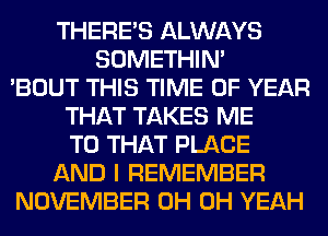 THERE'S ALWAYS
SOMETHIN'
'BOUT THIS TIME OF YEAR
THAT TAKES ME
TO THAT PLACE
AND I REMEMBER
NOVEMBER 0H OH YEAH