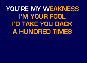 YOU'RE MY WEAKNESS
I'M YOUR FOOL
I'D TAKE YOU BACK
A HUNDRED TIMES