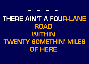 THERE AIN'T A FOUR-LANE
ROAD

WITHIN
TWENTY SOMETHIN' MILES

0F HERE