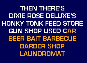 THEN THERE'S
DIXIE ROSE DELUXE'S
HONKY TONK FEED STORE
GUN SHOP USED CAR
BEER BAIT BARBECUE
BARBER SHOP
LAUNDROMAT