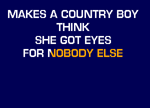 MAKES A COUNTRY BOY
THINK
SHE GOT EYES
FOR NOBODY ELSE