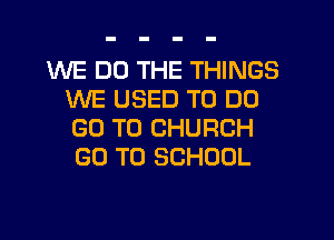 WE DO THE THINGS
WE USED TO DO

GO TO CHURCH
GO TO SCHOOL