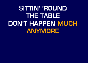 SITI'IN' 'ROUND
THE TABLE
DON'T HAPPEN MUCH
ANYMURE