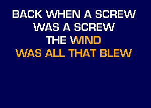 BACK WHEN A SCREW
WAS A SCREW
THE WIND
WAS ALL THAT BLEW