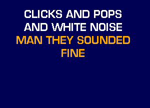 CLICKS AND POPS
AND WHITE NOISE
MAN THEY SOUNDED
FINE