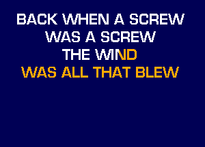 BACK WHEN A SCREW
WAS A SCREW
THE WIND
WAS ALL THAT BLEW