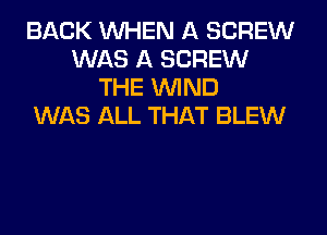 BACK WHEN A SCREW
WAS A SCREW
THE WIND
WAS ALL THAT BLEW