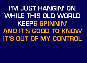 I'M JUST HANGIN' 0N
WHILE THIS OLD WORLD
KEEPS SPINNIM
AND ITS GOOD TO KNOW
ITS OUT OF MY CONTROL