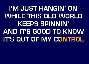 I'M JUST HANGIN' 0N
WHILE THIS OLD WORLD
KEEPS SPINNIM
AND ITS GOOD TO KNOW
ITS OUT OF MY CONTROL
