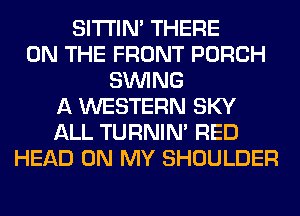 SITI'IN' THERE
ON THE FRONT PORCH
SINlNG
A WESTERN SKY
ALL TURNIN' RED
HEAD ON MY SHOULDER
