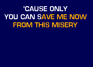 'CAUSE ONLY
YOU CAN SAVE ME NOW
FROM THIS MISERY