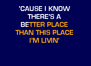 'CAUSE I KNOW
THERE'S A
BETTER PLACE
THAN THIS PLACE

I'M LIVIN'