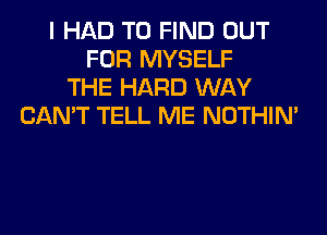 I HAD TO FIND OUT
FOR MYSELF
THE HARD WAY
CAN'T TELL ME NOTHIN'