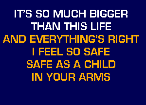 ITS SO MUCH BIGGER
THAN THIS LIFE
AND EVERYTHINGB RIGHT
I FEEL SO SAFE
SAFE AS A CHILD
IN YOUR ARMS