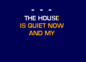 THE HOUSE
IS QUIET NOW

AND MY