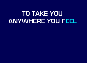 TO TAKE YOU
ANYWHERE YOU FEEL