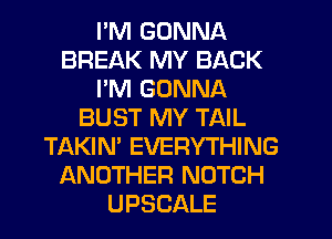 I'M GONNA
BREAK MY BACK
I'M GONNA
BUST MY TAIL
TAKIN' EVERYTHING
ANOTHER NOTCH
UPSCALE