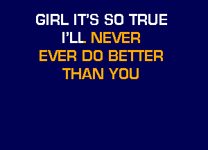 GIRL ITS SO TRUE
I'LL NEVER
EVER DO BETTER
THAN YOU

g