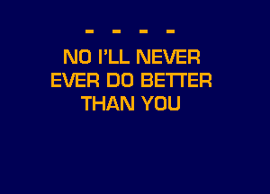 N0 I'LL NEVER
EVER DO BETTER

THAN YOU