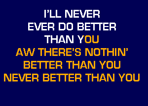 I'LL NEVER
EVER DO BETTER
THAN YOU
AW THERE'S NOTHIN'
BETTER THAN YOU
NEVER BETTER THAN YOU