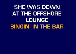 SHE WAS DOWN
AT THE OFFSHORE
LOUNGE
SINGIM IN THE BAR