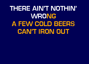 THERE AIN'T NOTHIN'
WRONG
A FEW COLD BEERS
CAN'T IRON OUT