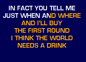 IN FACT YOU TELL ME
JUST WHEN AND WHERE
AND I'LL BUY
THE FIRST ROUND
I THINK THE WORLD
NEEDS A DRINK