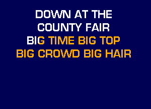 DOWN AT THE
COUNTY FAIR
BIG TIME BIG TOP
BIG CROWD BIG HAIR