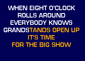 WHEN EIGHT O'CLOCK
ROLLS AROUND
EVERYBODY KNOWS
GRANDSTANDS OPEN UP
ITS TIME
FOR THE BIG SHOW