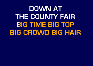 DOWN AT
THE COUNTY FAIR
BIG TIME BIG TOP
BIG CROWD BIG HAIR