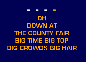 0H
DOWN AT
THE COUNTY FAIR
BIG TIME BIG TOP
BIG CROWDS BIG HAIR