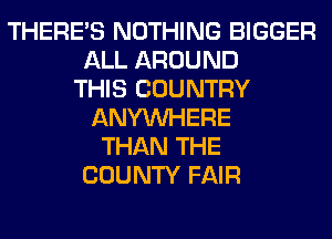 THERE'S NOTHING BIGGER
ALL AROUND
THIS COUNTRY
ANYMIHERE
THAN THE
COUNTY FAIR