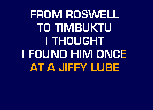 FROM ROSWELL
T0 TIMBUKTU
I THOUGHT
I FOUND HIM ONCE
AT A JIFFY LUBE