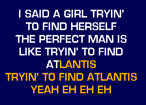 I SAID A GIRL TRYIN'
TO FIND HERSELF
THE PERFECT MAN IS
LIKE TRYIN' TO FIND
ATLANTIS
TRYIN' TO FIND ATLANTIS
YEAH EH EH EH
