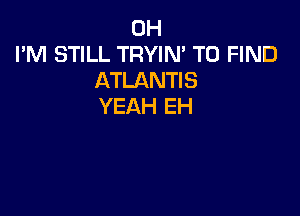0H
I'M STILL TRYIN' TO FIND
ATLANTIS
YEAH EH