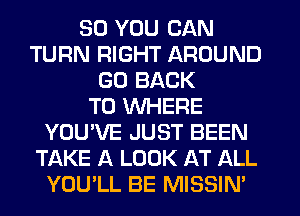 SO YOU CAN
TURN RIGHT AROUND
GO BACK
TO WHERE
YOU'VE JUST BEEN
TAKE A LOOK AT ALL
YOU'LL BE MISSIN'