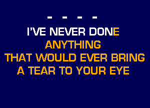 I'VE NEVER DONE
ANYTHING
THAT WOULD EVER BRING
A TEAR TO YOUR EYE