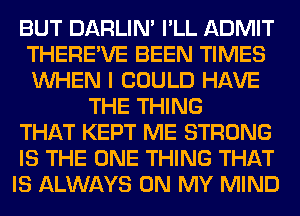 BUT DARLIN' I'LL ADMIT
THERE'VE BEEN TIMES
WHEN I COULD HAVE

THE THING
THAT KEPT ME STRONG
IS THE ONE THING THAT
IS ALWAYS ON MY MIND