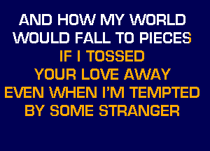 AND HOW MY WORLD
WOULD FALL T0 PIECES
IF I TOSSED
YOUR LOVE AWAY
EVEN WHEN I'M TEMPTED
BY SOME STRANGER