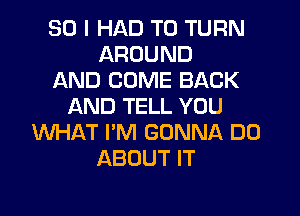 SO I HAD TO TURN
AROUND
AND COME BACK
AND TELL YOU
WHAT I'M GONNA DO
ABOUT IT