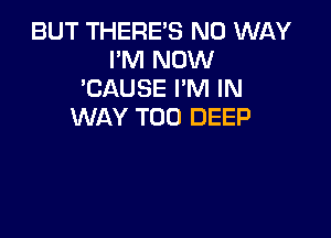 BUT THERE'S NO WAY
I'M NOW
'CAUSE I'M IN
WAY T00 DEEP